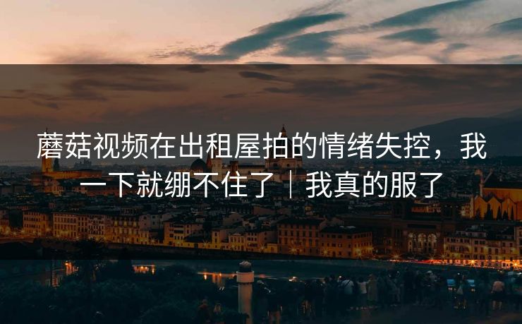 蘑菇视频在出租屋拍的情绪失控，我一下就绷不住了｜我真的服了