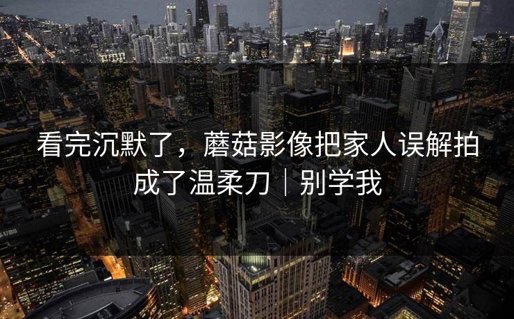 看完沉默了，蘑菇影像把家人误解拍成了温柔刀｜别学我
