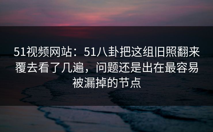 51视频网站：51八卦把这组旧照翻来覆去看了几遍，问题还是出在最容易被漏掉的节点
