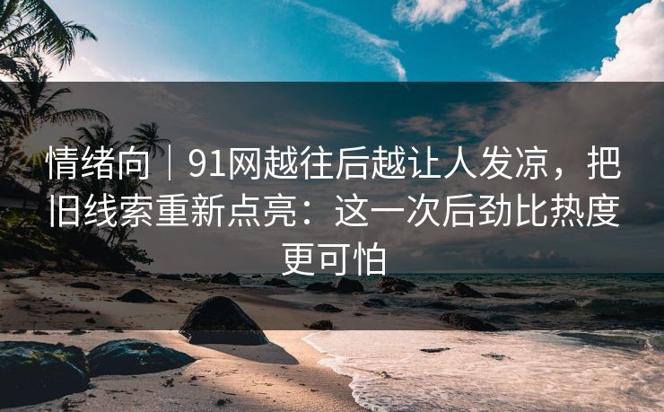 情绪向｜91网越往后越让人发凉，把旧线索重新点亮：这一次后劲比热度更可怕
