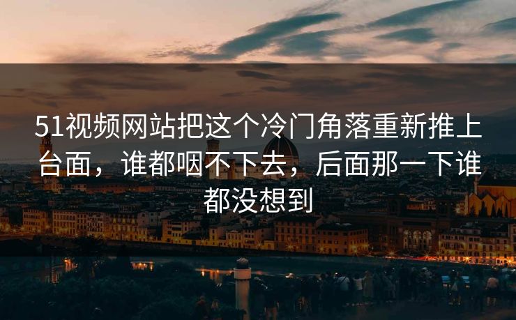 51视频网站把这个冷门角落重新推上台面，谁都咽不下去，后面那一下谁都没想到