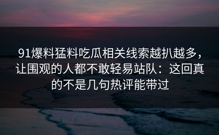 91爆料猛料吃瓜相关线索越扒越多，让围观的人都不敢轻易站队：这回真的不是几句热评能带过